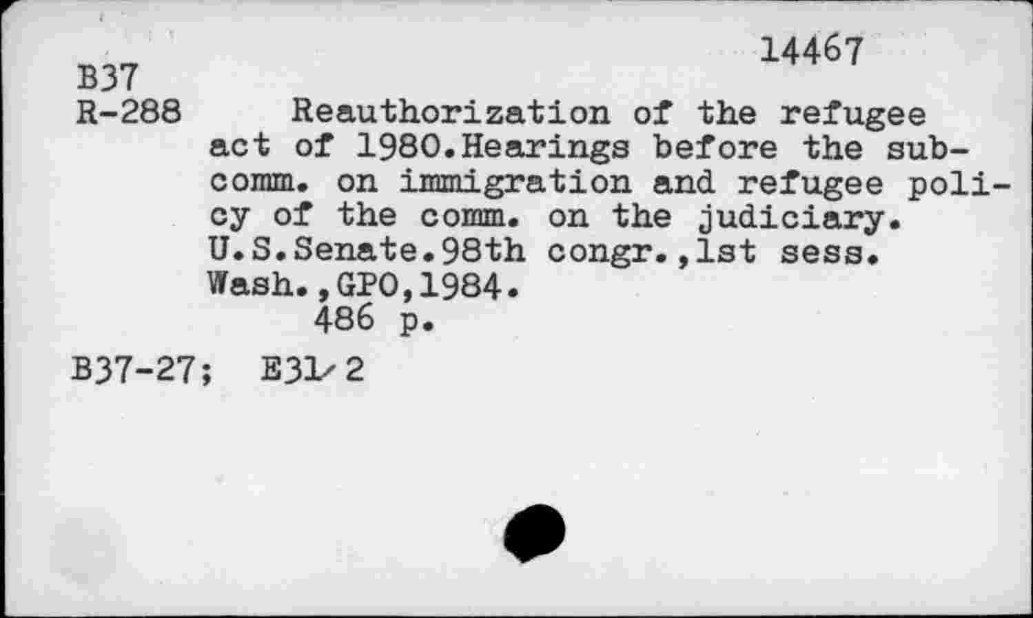 ﻿14467
B37
R-288 Reauthorization of the refugee act of 1980.Hearings before the subcomm. on immigration and refugee policy of the comm, on the judiciary. U.S.Senate.98th congr.,1st sess.
Wash.,GPO,1984. 486 p.
B37-27; E3V2